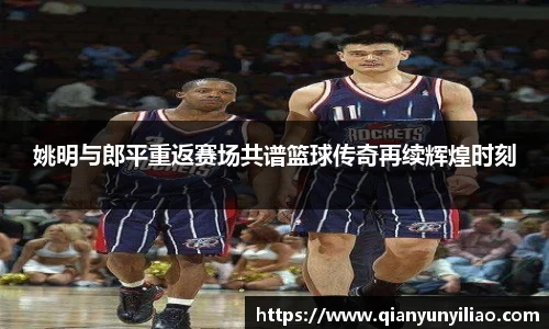 姚明与郎平重返赛场共谱篮球传奇再续辉煌时刻